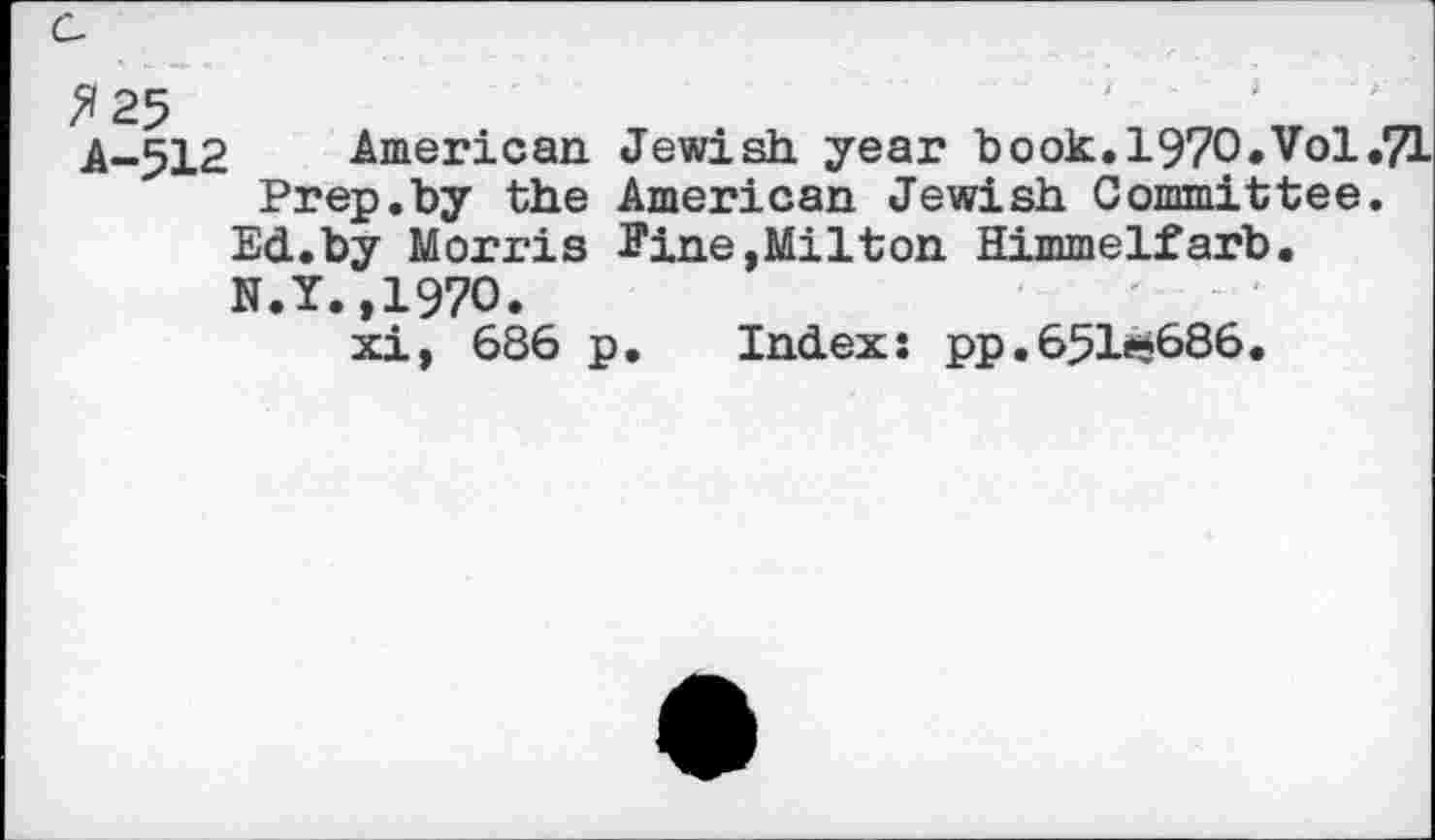 ﻿A-512 American. Jewish year hook. 1970.Vol,7L Prep.by the American Jewish Committee.
Ed.by Morris Eine,Milton Himmelfarb. N.Y.,1970.
xi, 686 p. Index: pp.651^686.